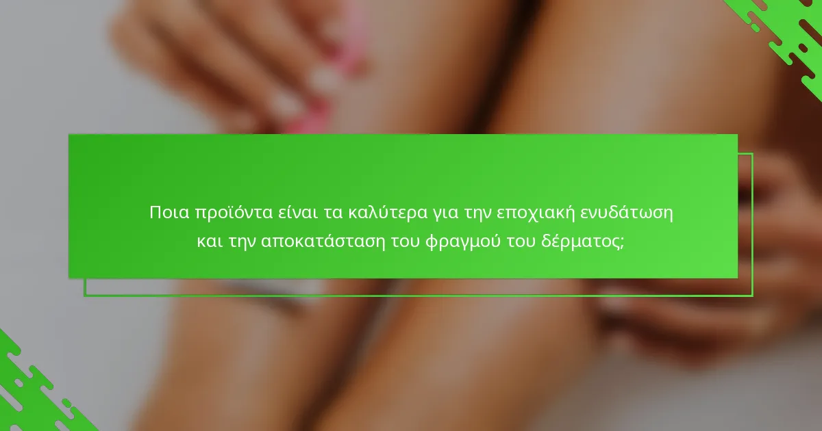 Ποια προϊόντα είναι τα καλύτερα για την εποχιακή ενυδάτωση και την αποκατάσταση του φραγμού του δέρματος;