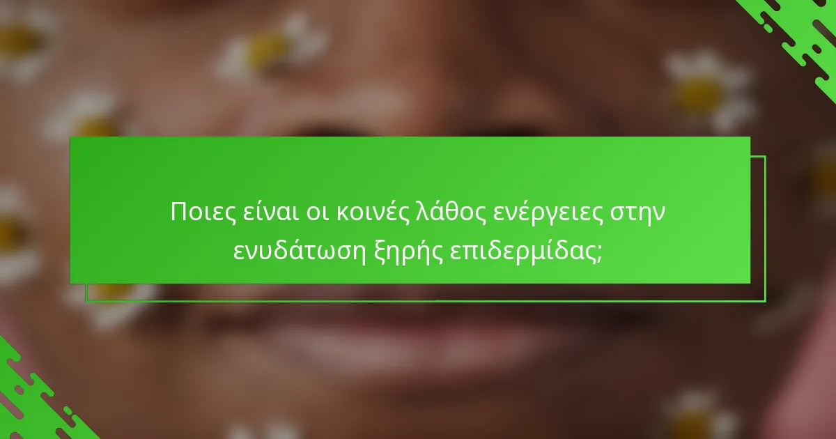 Ποιες είναι οι κοινές λάθος ενέργειες στην ενυδάτωση ξηρής επιδερμίδας;